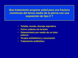 Que tratamiento propone usted para una fractura
conminuta del tercio medio de la pierna con una
exposición de tipo 2 ?
• Toilette, lavado, drenaje aspirativo
• Cierre cutáneo sin tensión
• Osteosíntesis por medio de un tutor
externo
• Terapia antitetánica y vacunación
• Tratamiento antibiótico
 