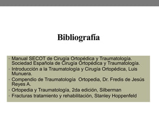 Bibliografía
• Manual SECOT de Cirugía Ortopédica y Traumatología.
Sociedad Española de Cirugía Ortopédica y Traumatología.
• Introducción a la Traumatología y Cirugía Ortopédica, Luis
Munuera.
• Compendio de Traumatología Ortopedia, Dr. Fredis de Jesús
Reyes A.
• Ortopedia y Traumatología, 2da edición, Silberman
• Fracturas tratamiento y rehabilitación, Stanley Hoppenfeld
 