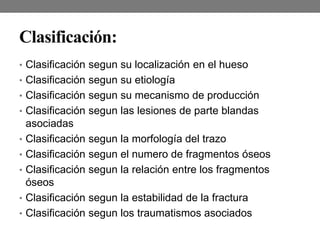 Clasificación:
• Clasificación segun su localización en el hueso
• Clasificación segun su etiología
• Clasificación segun su mecanismo de producción
• Clasificación segun las lesiones de parte blandas
asociadas
• Clasificación segun la morfología del trazo
• Clasificación segun el numero de fragmentos óseos
• Clasificación segun la relación entre los fragmentos
óseos
• Clasificación segun la estabilidad de la fractura
• Clasificación segun los traumatismos asociados
 