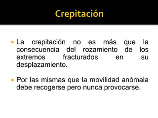  La crepitación no es más que la
consecuencia del rozamiento de los
extremos fracturados en su
desplazamiento.
 Por las mismas que la movilidad anómala
debe recogerse pero nunca provocarse.
 