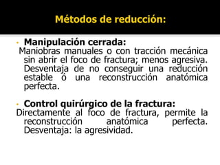 • Manipulación cerrada:
Maniobras manuales o con tracción mecánica
sin abrir el foco de fractura; menos agresiva.
Desventaja de no conseguir una reducción
estable ó una reconstrucción anatómica
perfecta.
• Control quirúrgico de la fractura:
Directamente al foco de fractura, permite la
reconstrucción anatómica perfecta.
Desventaja: la agresividad.
 