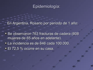 Epidemiología: En Argentina, Rosario por período de 1 año: Se observaron 763 fracturas de cadera (608 mujeres de 65 años en adelante). La incidencia es de 646 cada 100.000. El 72,5 % ocurre en su casa. 