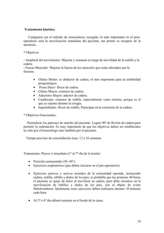 Tratamiento kinésico.

   Cualquiera sea el método de osteosíntesis escogido, lo más importante en el post-
operatorio será la movilización inmediata del paciente, tan pronto se recupere de la
anestesia.

* Objetivos

- Amplitud del movimiento: Mejorar y restaurar el rango de movilidad de la rodilla y la
cadera.
- Fuerza Muscular: Mejorar la fuerza de los músculos que están afectados por la
fractura.

       •   Glúteo Medio: es abductor de cadera, el más importante para la estabilidad
           posquirúrgica.
       •    Psoas Ilíaco: flexor de cadera.
       •   Glúteo Mayor: extensor de cadera.
       •   Aductores Mayor: aductor de cadera.
       •   Cuadriceps: extensor de rodilla, especialmente vasto externo, porque es el
           que se expone durante la cirugía.
       •   Isquiotibiales: flexor de rodilla. Participan en la extensión de la cadera.

* Objetivos Funcionales:

  Normalizar los patrones de marche del paciente. Lograr 90º de flexión de cadera para
permitir la sedestación. Es muy importante de que los objetivos deben ser establecidos
no sólo por el kinesiólogo sino también por el paciente.

 Tiempo previsto de consolidación ósea: 12 a 16 semanas.



Tratamiento: Precoz o inmediato (1º al 7º día de la lesión)

   •   Posición semisentado (30- 40°).
   •   Ejercicios respiratorios (que deben iniciarse en el pre-operatorio).

   •   Ejercicios pasivos y activos asistidos de la extremidad operada, incluyendo
       cadera, rodilla, tobillo y dedos de los pies; es probable que las primeras 48 horas
       el paciente se queje de dolor al movilizar su cadera, pero debe insistirse en la
       movilización de tobillos y dedos de los pies, con el objeto de evitar
       flebotrombosis. Idealmente estos ejercicios deben realizarse durante 10 minutos
       cada hora.

   •   Al 3º ó 4º día deberá sentarse en el borde de la cama.




                                                                                       10
 