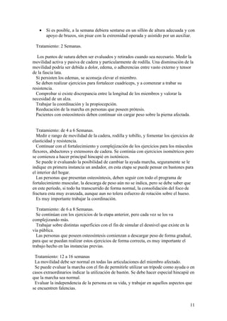 •   Si es posible, a la semana debiera sentarse en un sillón de altura adecuada y con
       apoyo de brazos, sin pisar con la extremidad operada y asistido por un auxiliar.

 Tratamiento: 2 Semanas.

   Los puntos de sutura deben ser evaluados y retirados cuando sea necesario. Medir la
movilidad activa y pasiva de cadera y particularmente de rodilla. Una disminución de la
movilidad podría ser debida a dolor, edema, o adherencias entre vasto externo y tensor
de la fascia lata.
  Si persisten los edemas, se aconseja elevar el miembro.
  Se deben realizar ejercicios para fortalecer cuadriceps, y a comenzar a trabar su
resistencia.
  Comprobar si existe discrepancia entre la longitud de los miembros y valorar la
necesidad de un alza.
  Trabajar la coordinación y la propiocepción.
  Reeducación de la marcha en personas que poseen prótesis.
  Pacientes con osteosíntesis deben continuar sin cargar peso sobre la pierna afectada.


  Tratamiento: de 4 a 6 Semanas.
  Medir e rango de movilidad de la cadera, rodilla y tobillo, y fomentar los ejercicios de
elasticidad y resistencia.
  Continuar con el fortalecimiento y complejización de los ejercicios para los músculos
flexores, abductores y extensores de cadera. Se continúa con ejercicios isométricos pero
se comienza a hacer principal hincapié en isotónicos.
  Se puede ir evaluando la posibilidad de cambiar la ayuda marcha, seguramente se le
indique en primera instancia un andador, en esta etapa se puede pensar en bastones para
el interior del hogar.
  Las personas que presentan osteosíntesis, deben seguir con todo el programa de
fortalecimiento muscular, la descarga de peso aún no se indica, pero se debe saber que
en este período, si todo ha transcurrido de forma normal, la consolidación del foco de
fractura esta muy avanzada, aunque aun no tolera esfuerzo de rotación sobre el hueso.
  Es muy importante trabajar la coordinación.

  Tratamiento: de 6 a 8 Semanas.
  Se continúan con los ejercicios de la etapa anterior, pero cada vez se los va
complejizando más.
  Trabajar sobre distintas superficies con el fin de simular el desnivel que existe en la
vía pública.
  Las personas que poseen osteosíntesis comienzan a descargar peso de forma gradual,
para que se puedan realizar estos ejercicios de forma correcta, es muy importante el
trabajo hecho en las instancias previas.

 Tratamiento: 12 a 16 semanas
 La movilidad debe ser normal en todas las articulaciones del miembro afectado.
 Se puede evaluar la marcha con el fin de permitirle utilizar un trípode como ayuda o en
casos extraordinarios indicar la utilización de bastón. Se debe hacer especial hincapié en
que la marcha sea normal.
 Evaluar la independencia de la persona en su vida, y trabajar en aquellos aspectos que
se encuentren falencias.


                                                                                        11
 