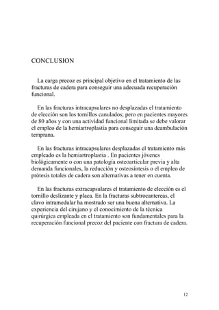 CONCLUSION

   La carga precoz es principal objetivo en el tratamiento de las
fracturas de cadera para conseguir una adecuada recuperación
funcional.

   En las fracturas intracapsulares no desplazadas el tratamiento
de elección son los tornillos canulados; pero en pacientes mayores
de 80 años y con una actividad funcional limitada se debe valorar
el empleo de la hemiartroplastia para conseguir una deambulación
temprana.

  En las fracturas intracapsulares desplazadas el tratamiento más
empleado es la hemiartroplastia . En pacientes jóvenes
biológicamente o con una patología osteoarticular previa y alta
demanda funcionales, la reducción y osteosíntesis o el empleo de
prótesis totales de cadera son alternativas a tener en cuenta.

   En las fracturas extracapsulares el tratamiento de elección es el
tornillo deslizante y placa. En la fracturas subtrocantereas, el
clavo intramedular ha mostrado ser una buena alternativa. La
experiencia del cirujano y el conocimiento de la técnica
quirúrgica empleada en el tratamiento son fundamentales para la
recuperación funcional precoz del paciente con fractura de cadera.




                                                                    12
 