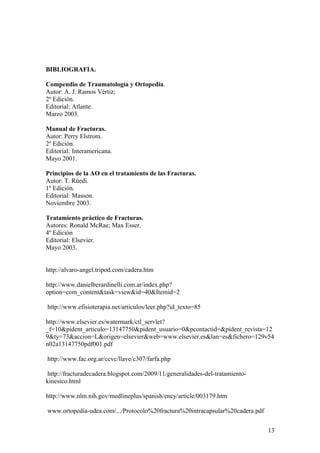 BIBLIOGRAFIA.

Compendio de Traumatología y Ortopedia.
Autor: A. J. Ramos Vértiz;
2º Edición.
Editorial: Atlante.
Marzo 2003.

Manual de Fracturas.
Autor: Perry Elstrom.
2º Edición.
Editorial: Interamericana.
Mayo 2001.

Principios de la AO en el tratamiento de las Fracturas.
Autor: T. Rüedi.
1º Edición.
Editorial: Masson.
Noviembre 2003.

Tratamiento práctico de Fracturas.
Autores: Ronald McRae; Max Esser.
4º Edición
Editorial: Elsevier.
Mayo 2003.


http://alvaro-angel.tripod.com/cadera.htm

http://www.danielberardinelli.com.ar/index.php?
option=com_content&task=view&id=40&Itemid=2

http://www.efisioterapia.net/articulos/leer.php?id_texto=85

http://www.elsevier.es/watermark/ctl_servlet?
_f=10&pident_articulo=13147750&pident_usuario=0&pcontactid=&pident_revista=12
9&ty=73&accion=L&origen=elsevier&web=www.elsevier.es&lan=es&fichero=129v54
n02a13147750pdf001.pdf

http://www.fac.org.ar/ccvc/llave/c307/farfa.php

 http://fracturadecadera.blogspot.com/2009/11/generalidades-del-tratamiento-
kinesico.html

http://www.nlm.nih.gov/medlineplus/spanish/ency/article/003179.htm

www.ortopedia-udea.com/.../Protocolo%20fractura%20intracapsular%20cadera.pdf


                                                                               13
 