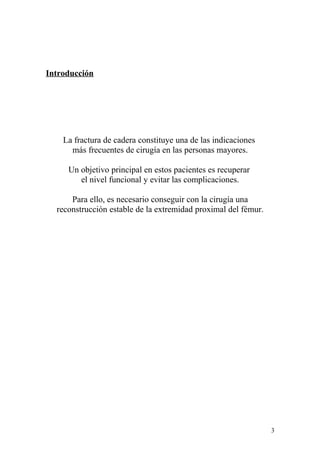 Introducción




    La fractura de cadera constituye una de las indicaciones
      más frecuentes de cirugía en las personas mayores.

     Un objetivo principal en estos pacientes es recuperar
        el nivel funcional y evitar las complicaciones.

      Para ello, es necesario conseguir con la cirugía una
  reconstrucción estable de la extremidad proximal del fémur.




                                                                3
 
