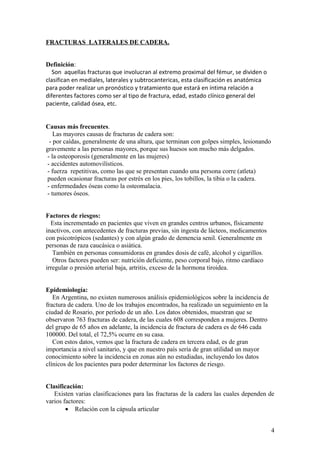 FRACTURAS LATERALES DE CADERA.


Definición:
   Son aquellas fracturas que involucran al extremo proximal del fémur, se dividen o
clasifican en mediales, laterales y subtrocantericas, esta clasificación es anatómica
para poder realizar un pronóstico y tratamiento que estará en íntima relación a
diferentes factores como ser al tipo de fractura, edad, estado clínico general del
paciente, calidad ósea, etc.


Causas más frecuentes.
    Las mayores causas de fracturas de cadera son:
  - por caídas, generalmente de una altura, que terminan con golpes simples, lesionando
gravemente a las personas mayores, porque sus huesos son mucho más delgados.
 - la osteoporosis (generalmente en las mujeres)
 - accidentes automovilísticos.
 - fuerza repetitivas, como las que se presentan cuando una persona corre (atleta)
 pueden ocasionar fracturas por estrés en los pies, los tobillos, la tibia o la cadera.
 - enfermedades óseas como la osteomalacia.
 - tumores óseos.


Factores de riesgos:
  Esta incrementado en pacientes que viven en grandes centros urbanos, físicamente
inactivos, con antecedentes de fracturas previas, sin ingesta de lácteos, medicamentos
con psicotrópicos (sedantes) y con algún grado de demencia senil. Generalmente en
personas de raza caucásica o asiática.
   También en personas consumidoras en grandes dosis de café, alcohol y cigarillos.
   Otros factores pueden ser: nutrición deficiente, peso corporal bajo, ritmo cardíaco
irregular o presión arterial baja, artritis, exceso de la hormona tiroidea.


Epidemiología:
   En Argentina, no existen numerosos análisis epidemiológicos sobre la incidencia de
fractura de cadera. Uno de los trabajos encontrados, ha realizado un seguimiento en la
ciudad de Rosario, por período de un año. Los datos obtenidos, muestran que se
observaron 763 fracturas de cadera, de las cuales 608 corresponden a mujeres. Dentro
del grupo de 65 años en adelante, la incidencia de fractura de cadera es de 646 cada
100000. Del total, el 72,5% ocurre en su casa.
   Con estos datos, vemos que la fractura de cadera en tercera edad, es de gran
importancia a nivel sanitario, y que en nuestro país sería de gran utilidad un mayor
conocimiento sobre la incidencia en zonas aún no estudiadas, incluyendo los datos
clínicos de los pacientes para poder determinar los factores de riesgo.


Clasificación:
   Existen varias clasificaciones para las fracturas de la cadera las cuales dependen de
varios factores:
        • Relación con la cápsula articular


                                                                                          4
 