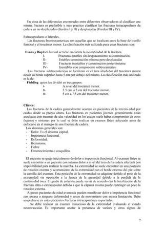 En vista de las diferencias encontradas entre diferentes observadores al clasificar una
misma fractura es preferible y mas practico clasificar las fracturas intracapsulares de
cadera en no desplazadas (Garden I y II) y desplazadas (Garden III y IV).

Extracapsulares o laterales.
   Las fracturas Intertrocantericas son aquellas que se localizan entre la base del cuello
femoral y el trocánter menor. La clasificación más utilizada para estas fracturas son:

 Evans y Boyd en la cual se tiene en cuenta la inestabilidad de la fractura.
               I-          Fracturas estables sin desplazamiento ni conminución.
               II-         Estables conminución mínima pero desplazadas
               III-        Fracturas inestables y conminucion posterointerna
               IV-         Inestables con componente subtrocanterico
    Las fracturas subtrocantericas se localizan en el área alrededor del trocánter menor
desde su borde superior hasta 5 cm por debajo del mismo. La clasificación más utilizada
es la de:
   Fielding quien las dividió en tres grupos:
               I-             A nivel del trocánter menor.
               II-            2.5 cm a 5 cm del trocanter menor.
               III-           5 cm a 7.5 cm del trocanter menor.


Clínica:
   Las fracturas de la cadera generalmente ocurren en pacientes de la tercera edad por
caídas desde su propia altura. Las fracturas en pacientes jóvenes generalmente están
asociadas con traumas de alta velocidad en los cuales suele haber compromiso de otros
órganos y sistemas por lo cual se debe realizar un examen físico adecuado antes de
enfocarse en el manejo de una fractura de cadera.
  Los síntomas generales son:
  - Dolor. Es el síntoma capital.
  - Impotencia funcional.
  - Deformidad.
  - Hematoma.
  - Fiebre
  - Entumecimiento o cosquilleo.

  El paciente se queja inicialmente de dolor e impotencia funcional. Al examen físico se
suele encontrar a un paciente con intenso dolor a nivel del área de la cadera afectada con
imposibilidad para realizar la marcha. La extremidad se suele encontrar en una posición
de rotación externa y acortamiento de la extremidad con el borde externo del pie sobre
la camilla del examen. Esta posición de la extremidad se adquiere debido al peso de la
extremidad sin oposición a la fuerza de la gravedad debido a la perdida de la
continuidad ósea. El grado de rotación puede variar de acuerdo con la localización de la
fractura intra o extracapsular debido a que la cápsula misma puede restringir un poco la
rotación externa.
   Algunos pacientes de edad avanzada pueden manifestar dolor e impotencia funcional
con escasa o ninguna deformidad y arcos de movimiento con escasa limitación. Debe
sospecharse en estos pacientes fracturas intracapsulares impactadas.
     Se debe realizar un examen minucioso de la extremidad evaluando el estado
neurovascular. Es importante anotar la presencia de varices y otros signos de


                                                                                        7
 