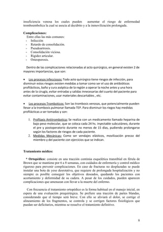 insuficiencia venosa los cuales pueden          aumentar el riesgo de enfermedad
tromboembolica la cual se asocia al decúbito y a la inmovilización prolongada.

Complicaciones:
  Entre ellas las más comunes:
 - Infección
 - Retardo de consolidación.
 - Pseudoartrosis.
 - Consolidación viciosa.
 - Rigidez articular.
 - Osteoporosis.

 Dentro de las complicaciones relacionadas al acto quirúrgico, en general existen 2 de
mayores importancias, que son:

• Los procesos infecciosos: Todo acto quirúrgico tiene riesgos de infección, para
disminuir estos riesgos existen medidas a tomar como ser el uso de antibióticos
profilácticos, baño y cura aséptica de la región a operar la noche antes y una hora
antes de la cirugía, evitar entradas y salidas innecesarias del cuarto del paciente para
evitar contaminaciones, usar materiales descartables , etc.

• Los procesos Tromboticos: Son las trombosis venosas, que potencialmente pueden
llevar a la trombosis pulmonar llamada TEP. Para disminuir los riegos hay medidas
profilácticas a ser tomadas y son:

   1. Profilaxis Antitrombotica: Se realiza con un medicamento llamado heparina de
      bajo peso molecular, que se coloca cada 24 hs. inyectable subcutáneo, durante
      el pre y postoperatorio durante no menos de 15 días, pudiendo prolongarse
      según los factores de riesgos de cada paciente.
   2. Medidas Mecánicas: Como ser vendajes elásticos, movilización precoz del
      miembro y del paciente con ejercicios que se indican.


Tratamiento médico:

  * Ortopédico: consiste en una tracción continúa esquelética transtibial en férula de
Brown que se mantiene por 6 a 8 semanas, con cuidados de enfermería y control médico
riguroso para prevenir complicaciones. En caso de fracturas no desplazadas se puede
instalar una bota de yeso desrotativa, que requiere de prolongada hospitalización y no
siempre es posible conseguir los objetivos deseados, quedando los pacientes con
acortamiento y deformidad de su cadera. A pesar de los cuidados, pueden aparecen
complicaciones que amenazan con llevar a la muerte del enfermo.

   Con frecuencia el tratamiento ortopédico es la forma habitual en el manejo inicial, en
espera de una evaluación prequirúrgica. Se prefiere una tracción de partes blandas,
considerando que el tiempo será breve. Con ello se aliviará el dolor, se corrige el
alineamiento de los fragmentos, se controla y se corrigen factores fisiológicos que
puedan ser deficitarios, mientras se resuelve el tratamiento definitivo.



                                                                                           8
 