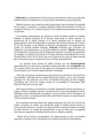 * Quirúrgico: es el tratamiento de elección para estas fracturas. Permite una adecuada
estabilización de los fragmentos y una movilización inmediata en el post-operatorio.

   Deberá efectuarse una evaluación médica prequirúrgica, para determinar la magnitud
de los riesgos y someterlo a la cirugía, idealmente dentro de las primeras 72 horas de
ocurrida la fractura, con el objeto de prevenir las complicaciones generales que suelen
ser precoces.

 - Las fracturas intracapsulares que afectan al cuello del fémur, pueden ser tratadas
mediante la fijación mecánica de la fractura, conservando la cabeza femoral. La
preservación de la cabeza femoral es la opción apropiada para la fractura sin
desplazamiento y para las desplazadas en pacientes más jóvenes (menores de 70 años).
En los más ancianos o más frágiles, las fracturas intracapsulares con desplazamiento
pueden ser tratadas también mediante reducción (maniobra para acomodar los
fragmentos óseos desplazados a su posición anatómica normal) y fijación (colocación
de un dispositivo mecánico que fija los fragmentos reducidos en la posición apropiada);
sin embargo, la incidencia de necrosis en la cabeza femoral y de pseudoartrosis es muy
elevada (entre el 30 y 50 %), por lo que en la mayoría de los casos la cabeza femoral
que se encuentra en grave riesgo de necrosis es retirada quirúrgicamente.

       Las opciones para sustituir la cabeza femoral son una hemiartroplastía
(procedimiento en el que sólo es sustituida la cabeza femoral) o una artroplastía total
de la cadera, técnica en la que las dos partes de la articulación son sustituidas por una
prótesis fijada con un cemento especial (prótesis cementada).

  - Para fijar las fracturas extracapsulares (que afectan a los trocánteres del fémur) han
sido diseñado y fabricado diversos modelos de placas, tornillos y clavos. En la práctica
quirúrgica los más utilizados son: Clavo de Neufeld, Clavo-placa de Mc Laughlin,
Clavo-placa AO, Clavos de Enders, siendo en la actualidad el Clavo-placa DHS
(Dynamic Hip Screw) el más usado.

   Esta cirugía consiste en: incisión por vía lateral, separando los planos musculares; se
reduce la fractura mediante tracción y desrotación en la mesa traumatológica; control
radiológico con el intensificador de imágenes; se fija la fractura con el clavo-placa: un
segmento, el clavo, va introducido dentro del cuello femoral mientras el segmento placa
se fija a la diáfisis femoral.

   En los pacientes muy deteriorados hay especial indicación en el uso de los Clavos de
Enders. Consisten en varillas, que introducidas desde el cóndilo femoral interno, a
través del canal femoral, se anclan en la cabeza del fémur, después de haber atravesado
el cuello femoral. La ventaja del procedimiento es que se realiza por una pequeña
incisión, poco sangrante; la instalación de los clavos es rápida y expedita.

    Dentro de las fracturas extracapsulares, las subtrocantereas se fijan con tornillos
especiales o mediante clavos introducidos en la médula ósea (fijación intramedular).




                                                                                        9
 
