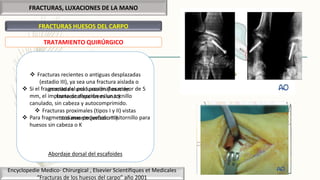 FRACTURAS, LUXACIONES DE LA MANO
FRACTURAS HUESOS DEL CARPO
Encyclopedie Medico- Chirurgical , Elsevier Scientifiques et Medicales
“Fracturas de los huesos del carpo” año 2001
TRATAMIENTO QUIRÚRGICO
 Fracturas recientes o antiguas desplazadas
(estadio III), ya sea una fractura aislada o
asociada a una luxación (luxación
transescafoperisemilunar).
 Fracturas proximales (tipos I y II) vistas
tardíamente (estadio III).
Abordaje dorsal del escafoides
 Si el fragmento del polo proximal es mayor de 5
mm, el implante de elección es un tornillo
canulado, sin cabeza y autocomprimido.
 Para fragmentos mas pequeños: minitornillo para
huesos sin cabeza o K
 