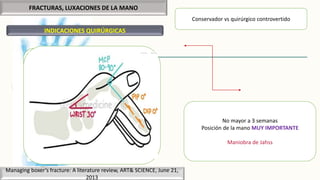 FRACTURAS, LUXACIONES DE LA MANO
INDICACIONES QUIRÚRGICAS
Managing boxer’s fracture: A literature review, ART& SCIENCE, June 21,
2013
Conservador vs quirúrgico controvertido
Objetivo:
 Reducción anatómica
 Consolidación precoz
 Movilización temprana
No mayor a 3 semanas
Posición de la mano MUY IMPORTANTE
Maniobra de Jahss
Férulas, yesos, ortesis
 Acortamiento mayor a 6mm
 Angulación residual de entre 30° -40° del
cuello
 Rotación del metacarpiano
 Fracturas segmentarias
 Fracturas inestables
 Fracturas intraarticulares de la cabeza del
metacarpiano con escalón articular mayor a
1mm
 O mayor del 25% de superficie articular
 