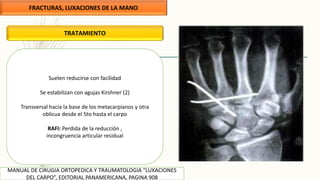 FRACTURAS, LUXACIONES DE LA MANO
MANUAL DE CIRUGIA ORTOPEDICA Y TRAUMATOLOGIA “LUXACIONES
DEL CARPO”, EDITORIAL PANAMERICANA, PAGINA 908
TRATAMIENTO
Suelen reducirse con facilidad
Se estabilizan con agujas Kirshner (2)
Transversal hacia la base de los metacarpianos y otra
oblicua desde el 5to hasta el carpo
RAFI: Perdida de la reducción ,
incongruencia articular residual
 