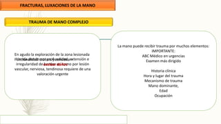 FRACTURAS, LUXACIONES DE LA MANO
TRAUMA DE MANO COMPLEJO
La mano puede recibir trauma por muchos elementos:
IMPORTANTE:
ABC Médico en urgencias
Examen más dirigido
Historia clínica
Hora y lugar del trauma
Mecanismo de trauma
Mano dominante,
Edad
Ocupación
Herida donde por profundidad, extensión e
irregularidad de bordes así como por lesión
vascular, nerviosa, tendinosa requiere de una
valoración urgente
En agudo la exploración de la zona lesionada
Funcionalidad motora y sensitiva =
evaluar daños
 