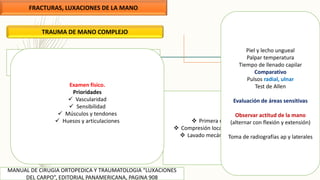 FRACTURAS, LUXACIONES DE LA MANO
MANUAL DE CIRUGIA ORTOPEDICA Y TRAUMATOLOGIA “LUXACIONES
DEL CARPO”, EDITORIAL PANAMERICANA, PAGINA 908
TRAUMA DE MANO COMPLEJO
 Fase aguda
 Fase de seguimiento
 Primera medida detener el sangrado
 Compresión local, elevación del segmento afectado
 Lavado mecánico, irrigación abundante SS .9%
Examen físico.
Prioridades
 Vascularidad
 Sensibilidad
 Músculos y tendones
 Huesos y articulaciones
Piel y lecho ungueal
Palpar temperatura
Tiempo de llenado capilar
Comparativo
Pulsos radial, ulnar
Test de Allen
Evaluación de áreas sensitivas
Observar actitud de la mano
(alternar con flexión y extensión)
Toma de radiografías ap y laterales
 