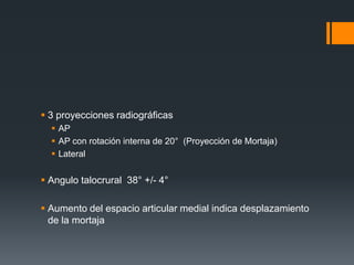  3 proyecciones radiográficas
 AP
 AP con rotación interna de 20° (Proyección de Mortaja)
 Lateral
 Angulo talocrural 38° +/- 4°
 Aumento del espacio articular medial indica desplazamiento
de la mortaja
 