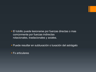  El tobillo puede lesionarse por fuerzas directas o mas
comúnmente por fuerzas indirectas
rotacionales, traslacionales y axiales.
 Puede resultar en subluxación o luxación del astrágalo
 Fx articulares
 