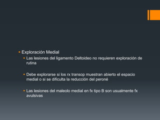  Exploración Medial
 Las lesiones del ligamento Deltoideo no requieren exploración de
rutina
 Debe explorarse si los rx transop muestran abierto el espacio
medial o si se dificulta la reducción del peroné
 Las lesiones del maleolo medial en fx tipo B son usualmente fx
avulsivas
 