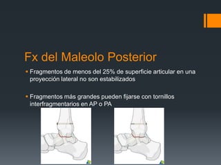 Fx del Maleolo Posterior
 Fragmentos de menos del 25% de superficie articular en una
proyección lateral no son estabilizados
 Fragmentos más grandes pueden fijarse con tornillos
interfragmentarios en AP o PA
 