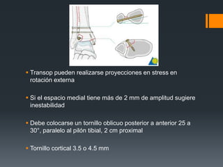  Transop pueden realizarse proyecciones en stress en
rotación externa
 Si el espacio medial tiene más de 2 mm de amplitud sugiere
inestabilidad
 Debe colocarse un tornillo oblicuo posterior a anterior 25 a
30°, paralelo al pilón tibial, 2 cm proximal
 Tornillo cortical 3.5 o 4.5 mm
 