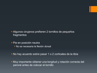  Algunos cirujanos prefieren 2 tornillos de pequeños
fragmentos
 Pie en posición neutra
 No es necesaria la flexión dorsal
 No hay acuerdo sobre pasar 1 o 2 corticales de la tibia
 Muy importante obtener una longitud y rotación correcta del
peroné antes de colocar el tornillo
 