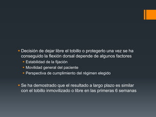  Decisión de dejar libre el tobillo o protegerlo una vez se ha
conseguido la flexión dorsal depende de algunos factores
 Estabilidad de la fijación
 Movilidad general del paciente
 Perspectiva de cumplimiento del régimen elegido
 Se ha demostrado que el resultado a largo plazo es similar
con el tobillo inmovilizado o libre en las primeras 6 semanas
 