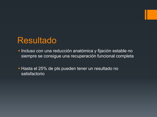 Resultado
 Incluso con una reducción anatómica y fijación estable no
siempre se consigue una recuperación funcional completa
 Hasta el 25% de pts pueden tener un resultado no
satisfactorio
 