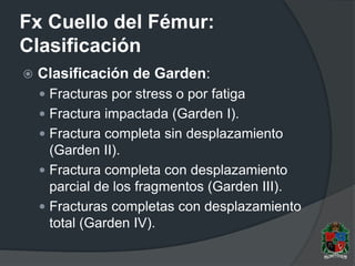 Fx Cuello del Fémur:
Clasificación
 Clasificación de Garden:
 Fracturas por stress o por fatiga
 Fractura impactada (Garden I).
 Fractura completa sin desplazamiento
(Garden II).
 Fractura completa con desplazamiento
parcial de los fragmentos (Garden III).
 Fracturas completas con desplazamiento
total (Garden IV).
 