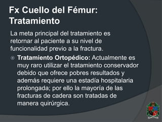 Fx Cuello del Fémur:
Tratamiento
La meta principal del tratamiento es
retornar al paciente a su nivel de
funcionalidad previo a la fractura.
 Tratamiento Ortopédico: Actualmente es
muy raro utilizar el tratamiento conservador
debido que ofrece pobres resultados y
además requiere una estadía hospitalaria
prolongada; por ello la mayoría de las
fracturas de cadera son tratadas de
manera quirúrgica.
 