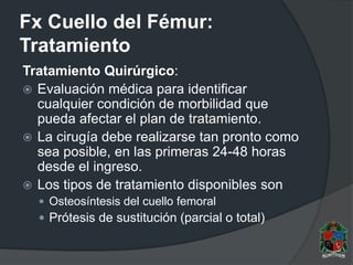 Fx Cuello del Fémur:
Tratamiento
Tratamiento Quirúrgico:
 Evaluación médica para identificar
cualquier condición de morbilidad que
pueda afectar el plan de tratamiento.
 La cirugía debe realizarse tan pronto como
sea posible, en las primeras 24-48 horas
desde el ingreso.
 Los tipos de tratamiento disponibles son
 Osteosíntesis del cuello femoral
 Prótesis de sustitución (parcial o total)
 