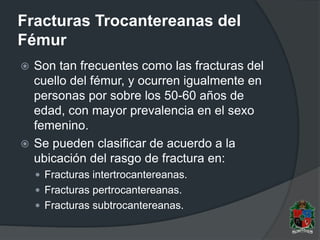 Fracturas Trocantereanas del
Fémur
 Son tan frecuentes como las fracturas del
cuello del fémur, y ocurren igualmente en
personas por sobre los 50-60 años de
edad, con mayor prevalencia en el sexo
femenino.
 Se pueden clasificar de acuerdo a la
ubicación del rasgo de fractura en:
 Fracturas intertrocantereanas.
 Fracturas pertrocantereanas.
 Fracturas subtrocantereanas.
 