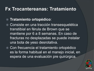Fx Trocantereanas: Tratamiento
 Tratamiento ortopédico:
 Consiste en una tracción transesquelética
transtibial en férula de Brown que se
mantiene por 6 a 8 semanas. En caso de
fracturas no desplazadas se puede instalar
una bota de yeso desrotativa.
 Con frecuencia el tratamiento ortopédico
es la forma habitual en el manejo inicial, en
espera de una evaluación pre quirúrgica.
 