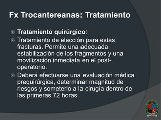 Fx Trocantereanas: Tratamiento
 Tratamiento quirúrgico:
 Tratamiento de elección para estas
fracturas. Permite una adecuada
estabilización de los fragmentos y una
movilización inmediata en el post-
operatorio.
 Deberá efectuarse una evaluación médica
prequirúrgica, determinar magnitud de
riesgos y someterlo a la cirugía dentro de
las primeras 72 horas.
 