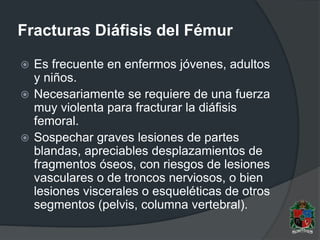 Fracturas Diáfisis del Fémur
 Es frecuente en enfermos jóvenes, adultos
y niños.
 Necesariamente se requiere de una fuerza
muy violenta para fracturar la diáfisis
femoral.
 Sospechar graves lesiones de partes
blandas, apreciables desplazamientos de
fragmentos óseos, con riesgos de lesiones
vasculares o de troncos nerviosos, o bien
lesiones viscerales o esqueléticas de otros
segmentos (pelvis, columna vertebral).
 