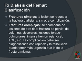 Fx Diáfisis del Fémur:
Clasificación
 Fracturas simples: la lesión se reduce a
la fractura diafisiaria, sin otra complicación.
 Fracturas complejas: se acompaña de
lesiones de otro tipo: fractura de pelvis; de
columna; viscerales; lesiones toraco-
pulmonares; intensa hemorragia focal;
TCE, etc. La complicación debe ser
diagnosticada con rapidez y la resolución
puede tener más urgencia que la de la
fractura misma.
 