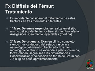 Fx Diáfisis del Fémur:
Tratamiento
 Es importante considerar el tratamiento de estas
fracturas en tres momentos diferentes
 1° fase: De suma urgencia: se realiza en el sitio
mismo del accidente: Inmovilizar el miembro inferior,
Analgésicos: idealmente inyectables (morfina).
 2° fase: De urgencia: Examen clínico completo
siendo muy cuidadoso del estado vascular y
neurológico del miembro fracturado. Examen
radiológico de fémur; se extiende a pelvis, columna,
tórax, cráneo, según sean las circunstancias.
Hospitalización y colocación de férula de Braun con
7 a 8 kg de peso aproximadamente.
 