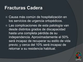 Fracturas Cadera
 Causa más común de hospitalización en
los servicios de urgencia ortopédicos.
 Las complicaciones de esta patología van
desde distintos grados de discapacidad
hasta una completa pérdida de su
independencia. Aproximadamente el 50%
será incapaz de recuperar su estilo de vida
previo; y cerca del 10% será incapaz de
retornar a su residencia habitual.
 