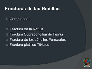 Fracturas de las Rodillas
 Comprende:
 Fractura de la Rotula
 Fractura Supracondilea de Fémur
 Fractura de los cóndilos Femorales
 Fractura platillos Tibiales
 