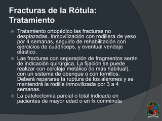 Fracturas de la Rótula:
Tratamiento
 Tratamiento ortopédico las fracturas no
desplazadas. Inmovilización con rodillera de yeso
por 4 semanas, seguido de rehabilitación con
ejercicios de cuádriceps, y eventual vendaje
elástico.
 Las fracturas con separación de fragmentos serán
de indicación quirúrgica. La fijación se puede
realizar con cerclaje metálico (lo más habitual),
con un sistema de obenque o con tornillos.
Deberá repararse la ruptura de los alerones y se
mantendrá la rodilla inmovilizada por 3 a 4
semanas.
 La patelectomía parcial o total indicada en
pacientes de mayor edad o en fx conminuta
 