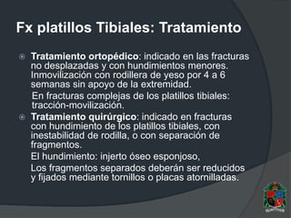 Fx platillos Tibiales: Tratamiento
 Tratamiento ortopédico: indicado en las fracturas
no desplazadas y con hundimientos menores.
Inmovilización con rodillera de yeso por 4 a 6
semanas sin apoyo de la extremidad.
En fracturas complejas de los platillos tibiales:
tracción-movilización.
 Tratamiento quirúrgico: indicado en fracturas
con hundimiento de los platillos tibiales, con
inestabilidad de rodilla, o con separación de
fragmentos.
El hundimiento: injerto óseo esponjoso,
Los fragmentos separados deberán ser reducidos
y fijados mediante tornillos o placas atornilladas.
 