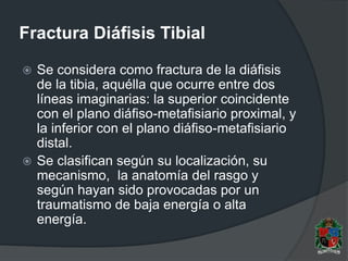 Fractura Diáfisis Tibial
 Se considera como fractura de la diáfisis
de la tibia, aquélla que ocurre entre dos
líneas imaginarias: la superior coincidente
con el plano diáfiso-metafisiario proximal, y
la inferior con el plano diáfiso-metafisiario
distal.
 Se clasifican según su localización, su
mecanismo, la anatomía del rasgo y
según hayan sido provocadas por un
traumatismo de baja energía o alta
energía.
 