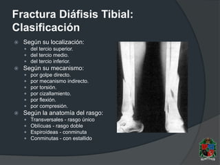 Fractura Diáfisis Tibial:
Clasificación
 Según su localización:
 del tercio superior.
 del tercio medio.
 del tercio inferior.
 Según su mecanismo:
 por golpe directo.
 por mecanismo indirecto.
 por torsión.
 por cizallamiento.
 por flexión.
 por compresión.
 Según la anatomía del rasgo:
 Transversales - rasgo único
 Oblícuas - rasgo doble
 Espiroídeas - conminuta
 Conminutas - con estallido
 