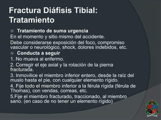 Fractura Diáfisis Tibial:
Tratamiento
 Tratamiento de suma urgencia
En el momento y sitio mismo del accidente.
Debe considerarse exposición del foco, compromiso
vascular o neurológico, shock, dolores indebidos, etc.
 Conducta a seguir
1. No mueva al enfermo.
2. Corregir el eje axial y la rotación de la pierna
fracturada.
3. Inmovilice el miembro inferior entero, desde la raíz del
muslo hasta el pie, con cualquier elemento rígido.
4. Fije todo el miembro inferior a la férula rígida (férula de
Thomas), con vendas, correas, etc.
5.Fije el miembro fracturado, traccionado, al miembro
sano. (en caso de no tener un elemento rígido)
 