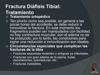 Fractura Diáfisis Tibial:
Tratamiento
 Tratamiento ortopédico
 Tan pronto como sea posible, en general a las
pocas horas del accidente, se debe reducir a
inmovilizar la fractura. En este momento los
fragmentos pueden ser manipulados con facilidad,
no hay contractura muscular, aún el edema no se
ha producido; por lo tanto, las condiciones para
lograr una reducción e inmovilización son ideales.
 Circunstancias especiales que complican las
fracturas de la tibia
 Fracturas expuestas recientes o antiguas ya infectadas.
 Fracturas con gran edema de la pierna, bulas,
escoriaciones, quemaduras, etc.
 Fracturas inestables.
 