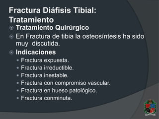 Fractura Diáfisis Tibial:
Tratamiento
 Tratamiento Quirúrgico
 En Fractura de tibia la osteosíntesis ha sido
muy discutida.
 Indicaciones
 Fractura expuesta.
 Fractura irreductible.
 Fractura inestable.
 Fractura con compromiso vascular.
 Fractura en hueso patológico.
 Fractura conminuta.
 