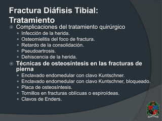 Fractura Diáfisis Tibial:
Tratamiento
 Complicaciones del tratamiento quirúrgico
 Infección de la herida.
 Osteomielitis del foco de fractura.
 Retardo de la consolidación.
 Pseudoartrosis.
 Dehiscencia de la herida.
 Técnicas de osteosíntesis en las fracturas de
pierna
 Enclavado endomedular con clavo Kuntschner.
 Enclavado endomedular con clavo Kuntschner, bloqueado.
 Placa de osteosíntesis.
 Tornillos en fracturas oblícuas o espiroídeas.
 Clavos de Enders.
 