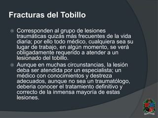 Fracturas del Tobillo
 Corresponden al grupo de lesiones
traumáticas quizás más frecuentes de la vida
diaria; por ello todo médico, cualquiera sea su
lugar de trabajo, en algún momento, se verá
obligadamente requerido a atender a un
lesionado del tobillo.
 Aunque en muchas circunstancias, la lesión
deba ser atendida por un especialista; un
médico con conocimientos y destreza
adecuados, aunque no sea un traumatólogo,
deberia conocer el tratamiento definitivo y
correcto de la inmensa mayoría de estas
lesiones.
 
