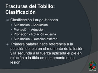Fracturas del Tobillo:
Clasificación
 Clasificación Lauge-Hansen
 Supinación - Abducción
 Pronación - Aducción
 Pronación - Rotación externa
 Supinación - Rotación externa
 Primera palabra hace referencia a la
posición del pie en el momento de la lesión
y la segunda a la fuerza aplicada el pie en
relación a la tibia en el momento de la
lesión
 