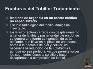 Fracturas del Tobillo: Tratamiento
 Medidas de urgencia en un centro médico
no especializado
 Estudio radiológico del tobillo, analgesia
inyectable.
 En la luxofractura cerrada con desplazamiento
anterior de la tibia y posterior del pie en donde
se genera una fuerte compresión de atrás
adelante, que lleva en el plazo de una pocas
horas a la necrosis de piel y celular, es
necesaria la reducción de la luxofractura,
aunque no sea perfecta, ya que permite volver
los segmentos óseos a su sitio y hacer
desaparecer la compresión de la piel.
 